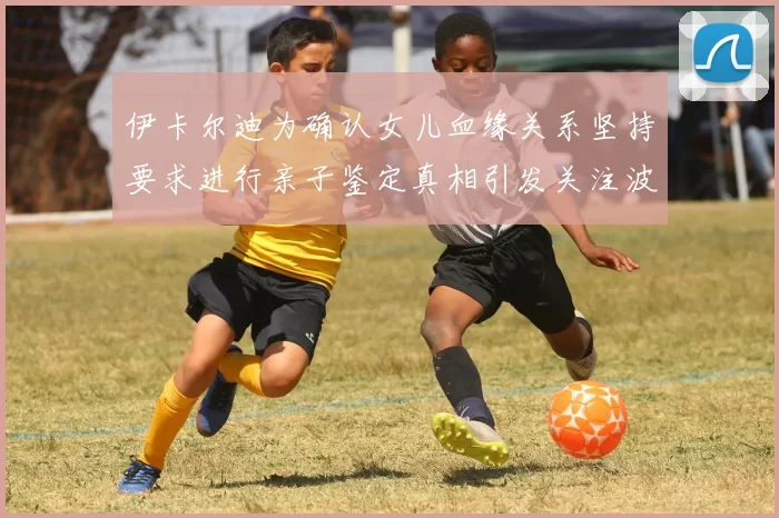 伊卡尔迪为确认女儿血缘关系坚持要求进行亲子鉴定真相引发关注波